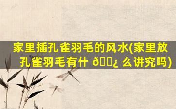 家里插孔雀羽毛的风水(家里放孔雀羽毛有什 🌿 么讲究吗)